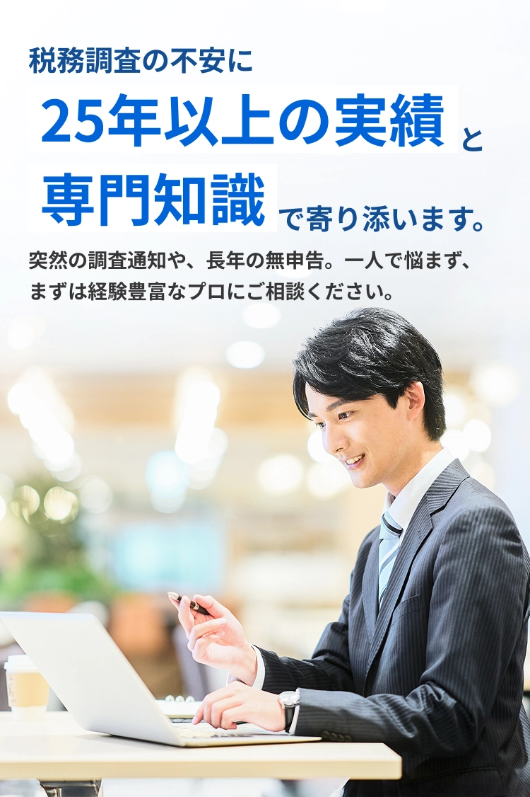 税務調査の不安に25年の実績と専門知識で寄り添います。突然の調査通知や、長年の無申告。一人で悩まず、まずは経験豊富なプロにご相談ください。